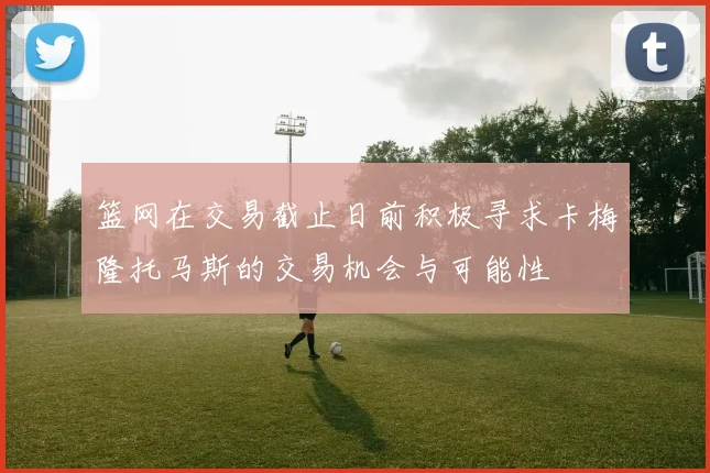 篮网在交易截止日前积极寻求卡梅隆托马斯的交易机会与可能性