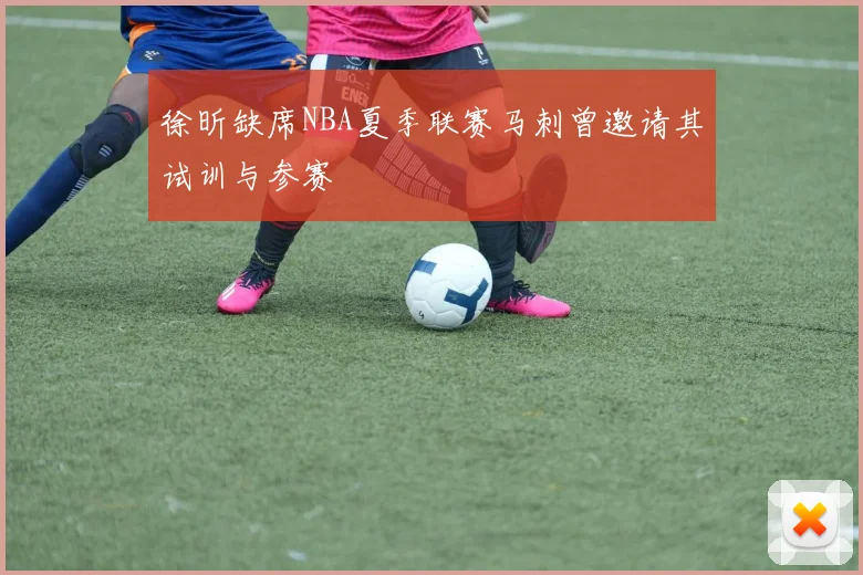 徐昕缺席NBA夏季联赛马刺曾邀请其试训与参赛