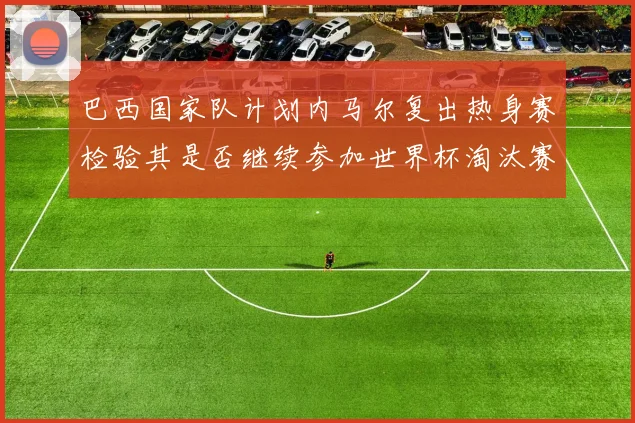 巴西国家队计划内马尔复出热身赛检验其是否继续参加世界杯淘汰赛