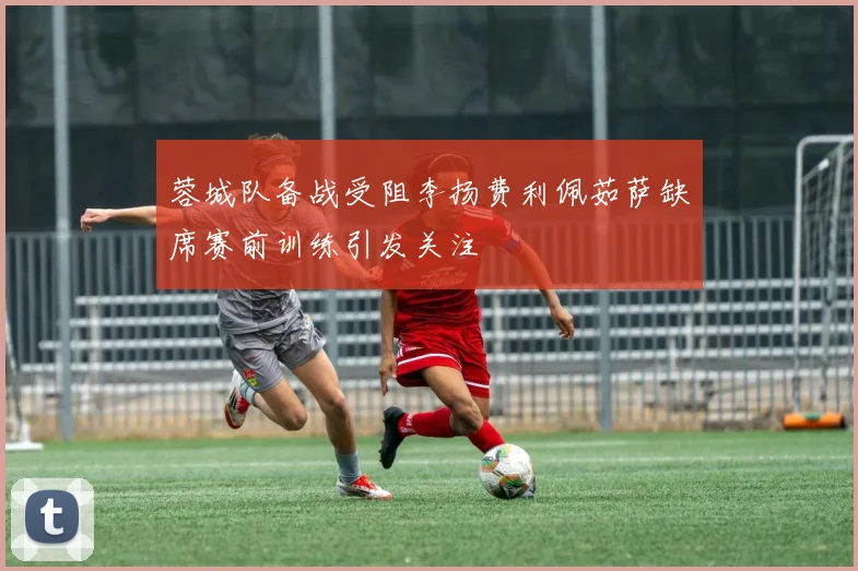 蓉城队备战受阻李扬费利佩茹萨缺席赛前训练引发关注