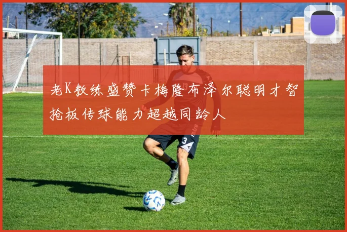 老K教练盛赞卡梅隆布泽尔聪明才智抢板传球能力超越同龄人