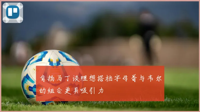 肯扬马丁谈理想搭档字母哥与韦尔的组合更具吸引力