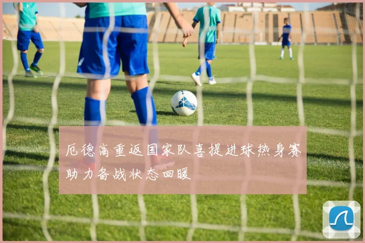 厄德高重返国家队喜提进球热身赛助力备战状态回暖