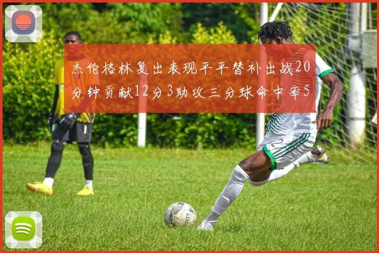 杰伦格林复出表现平平替补出战20分钟贡献12分3助攻三分球命中率50