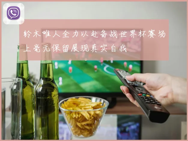 铃木唯人全力以赴备战世界杯赛场上毫无保留展现真实自我