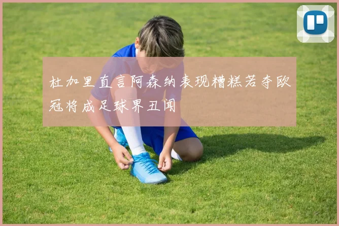 杜加里直言阿森纳表现糟糕若夺欧冠将成足球界丑闻