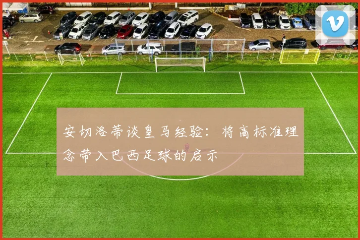 安切洛蒂谈皇马经验：将高标准理念带入巴西足球的启示