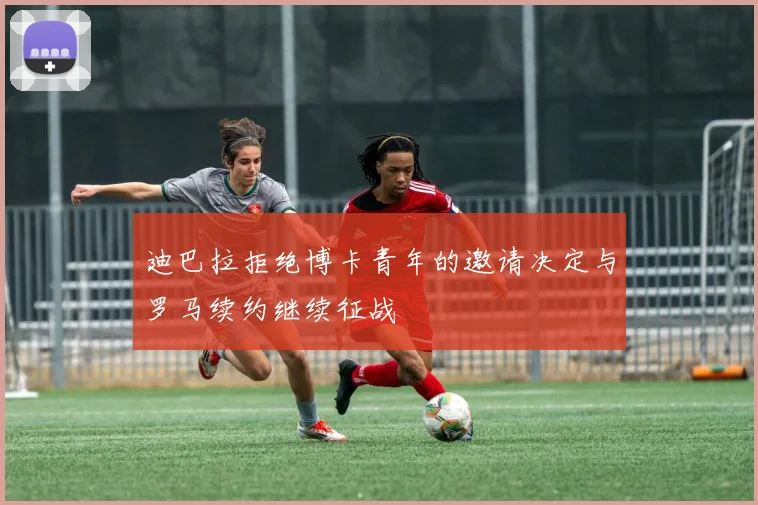 迪巴拉拒绝博卡青年的邀请决定与罗马续约继续征战