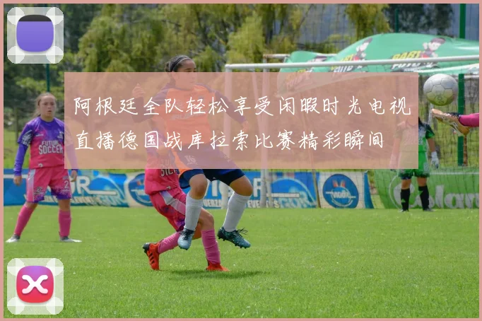 阿根廷全队轻松享受闲暇时光电视直播德国战库拉索比赛精彩瞬间