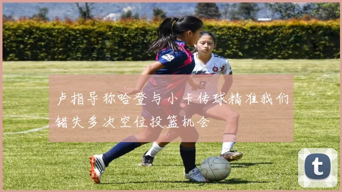 卢指导称哈登与小卡传球精准我们错失多次空位投篮机会