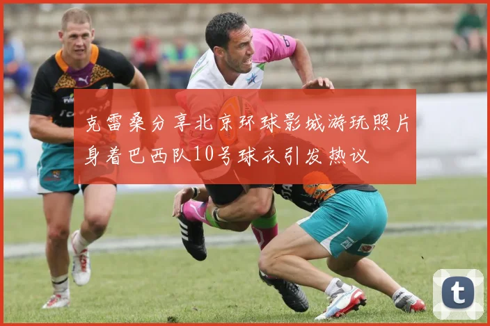 克雷桑分享北京环球影城游玩照片身着巴西队10号球衣引发热议