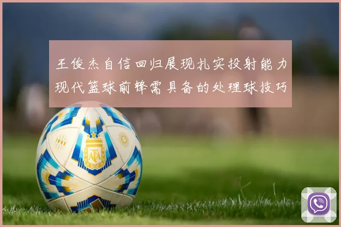 王俊杰自信回归展现扎实投射能力现代篮球前锋需具备的处理球技巧
