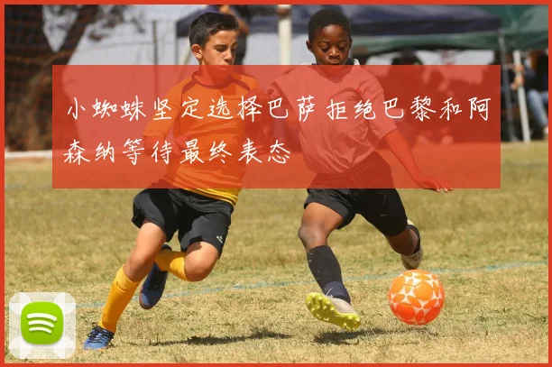 小蜘蛛坚定选择巴萨拒绝巴黎和阿森纳等待最终表态