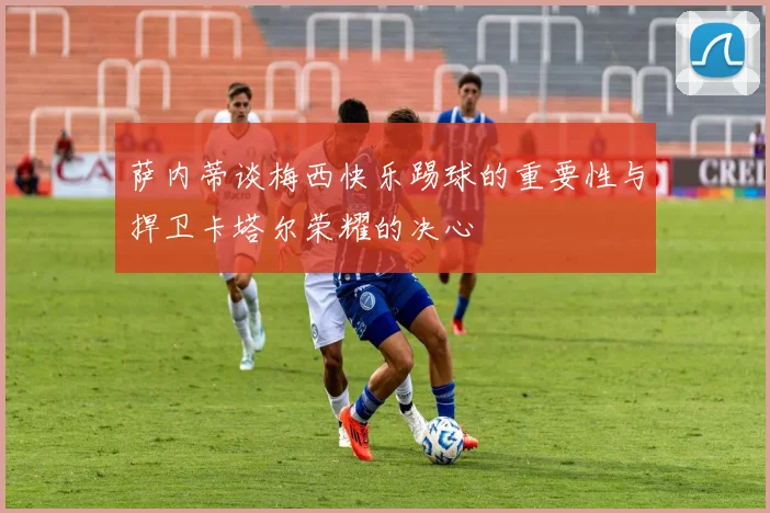 萨内蒂谈梅西快乐踢球的重要性与捍卫卡塔尔荣耀的决心