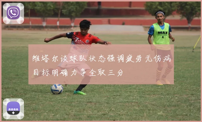 维塔尔谈球队状态强调疲劳无伤病目标明确力争全取三分