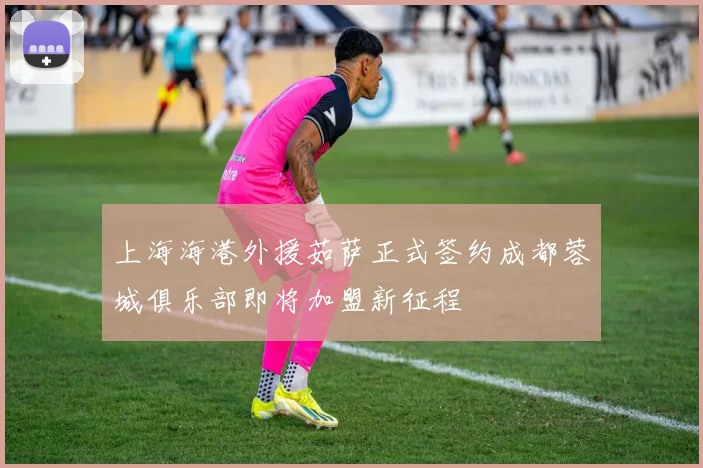 上海海港外援茹萨正式签约成都蓉城俱乐部即将加盟新征程