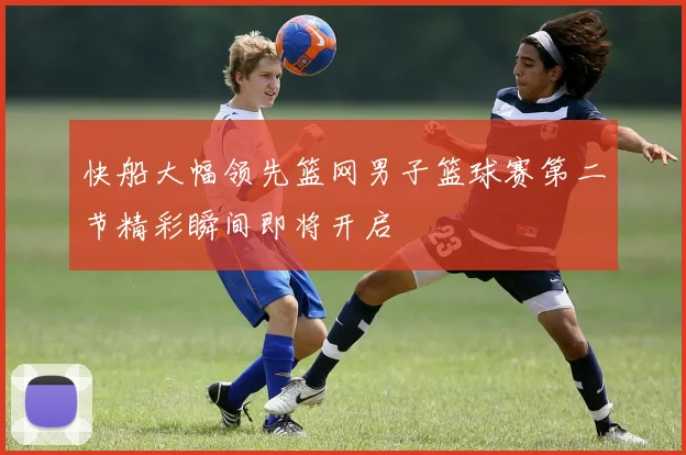 快船大幅领先篮网男子篮球赛第二节精彩瞬间即将开启