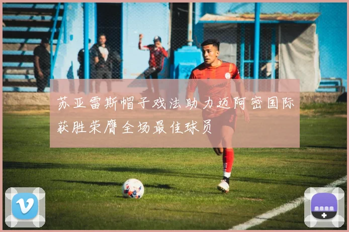 苏亚雷斯帽子戏法助力迈阿密国际获胜荣膺全场最佳球员