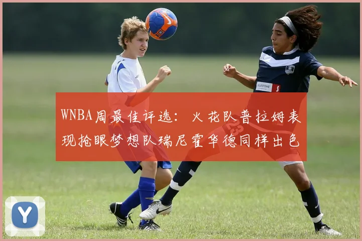 WNBA周最佳评选：火花队普拉姆表现抢眼梦想队瑞尼霍华德同样出色