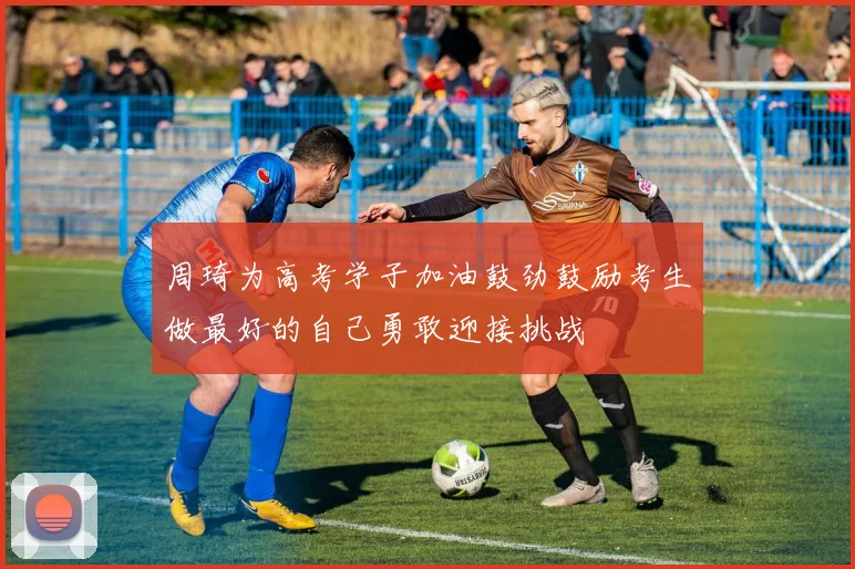 周琦为高考学子加油鼓劲鼓励考生做最好的自己勇敢迎接挑战