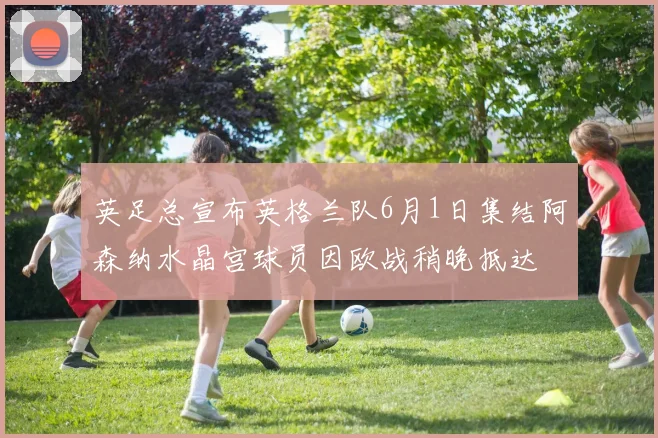 英足总宣布英格兰队6月1日集结阿森纳水晶宫球员因欧战稍晚抵达