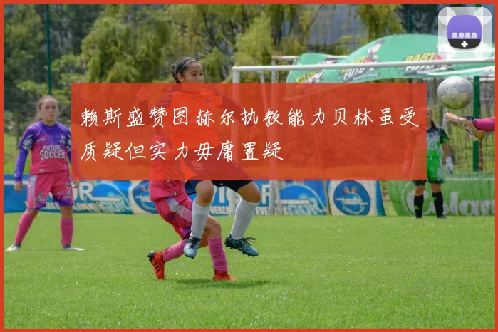 赖斯盛赞图赫尔执教能力贝林虽受质疑但实力毋庸置疑